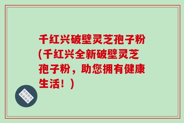 千红兴破壁灵芝孢子粉(千红兴全新破壁灵芝孢子粉，助您拥有健康生活！)