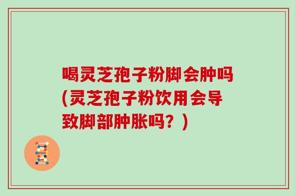喝灵芝孢子粉脚会肿吗(灵芝孢子粉饮用会导致脚部肿胀吗？)
