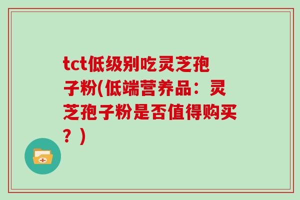 tct低级别吃灵芝孢子粉(低端营养品:灵芝孢子粉是否值得购买?) tct低级别吃灵芝孢子粉(低端营养品:灵芝孢子粉是否值得购买?)