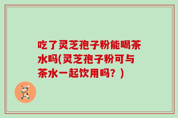 吃了灵芝孢子粉能喝茶水吗(灵芝孢子粉可与茶水一起饮用吗?) 吃了灵芝孢子粉能喝茶水吗(灵芝孢子粉可与茶水一起饮用吗?)