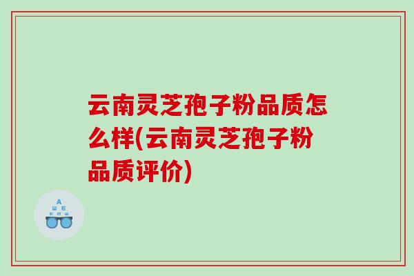 云南灵芝孢子粉品质怎么样(云南灵芝孢子粉品质评价) 云南灵芝孢子粉品质怎么样(云南灵芝孢子粉品质评价)