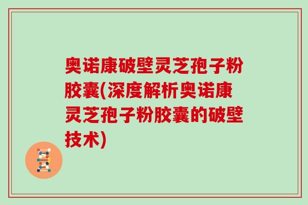 奥诺康破壁灵芝孢子粉胶囊(深度解析奥诺康灵芝孢子粉胶囊的破壁技术)
