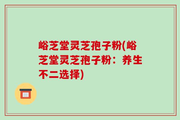 峪芝堂灵芝孢子粉(峪芝堂灵芝孢子粉：养生不二选择)