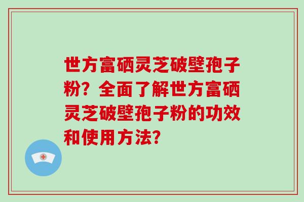 世方富硒灵芝破壁孢子粉？全面了解世方富硒灵芝破壁孢子粉的功效和使用方法？