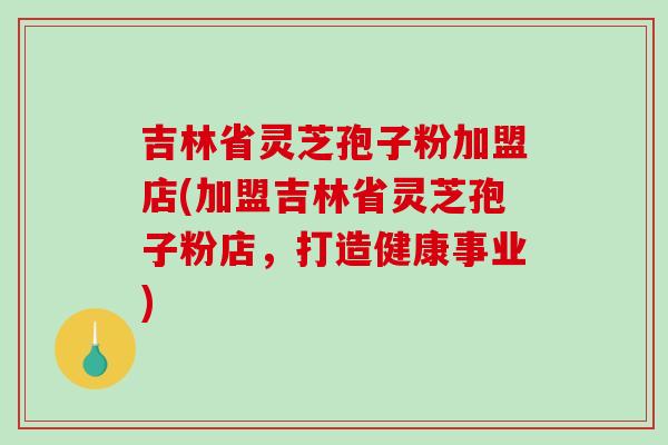 吉林省灵芝孢子粉加盟店(加盟吉林省灵芝孢子粉店，打造健康事业)