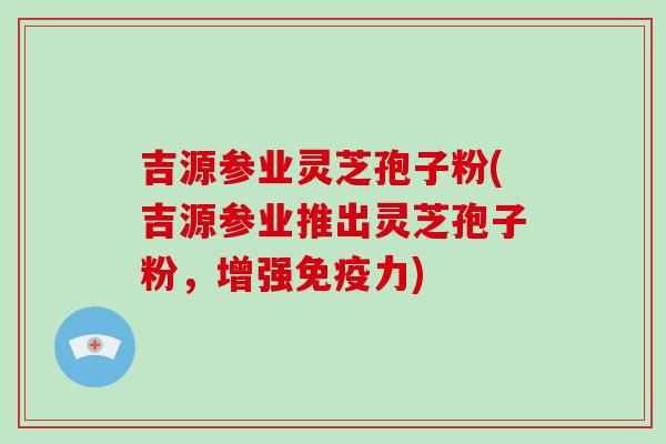 吉源参业灵芝孢子粉(吉源参业推出灵芝孢子粉，增强免疫力)