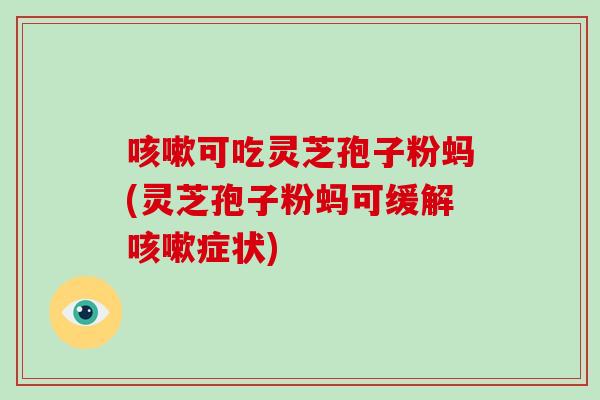 咳嗽可吃灵芝孢子粉蚂(灵芝孢子粉蚂可缓解咳嗽症状)