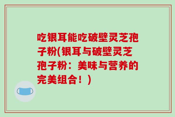 吃银耳能吃破壁灵芝孢子粉(银耳与破壁灵芝孢子粉：美味与营养的完美组合！)