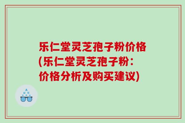 乐仁堂灵芝孢子粉价格(乐仁堂灵芝孢子粉：价格分析及购买建议)