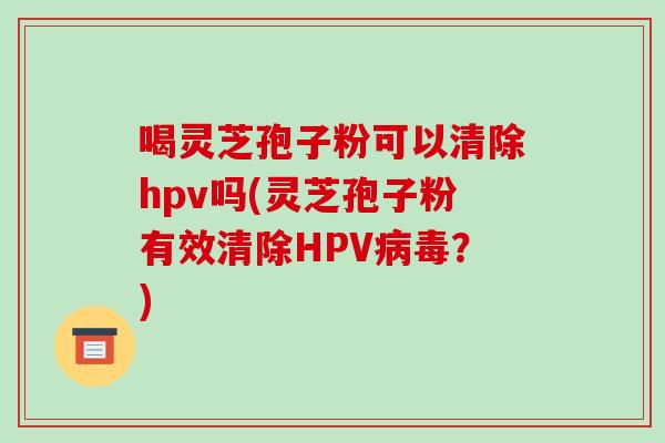 喝灵芝孢子粉可以清除hpv吗(灵芝孢子粉有效清除HPV?) 喝灵芝孢子粉可以清除hpv吗(灵芝孢子粉有效清除HPV?)