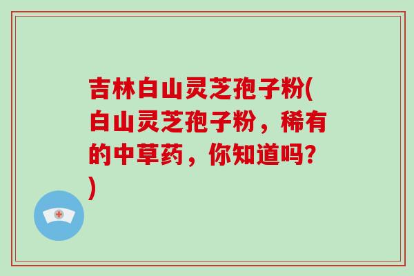 吉林白山灵芝孢子粉(白山灵芝孢子粉，稀有的中草药，你知道吗？)