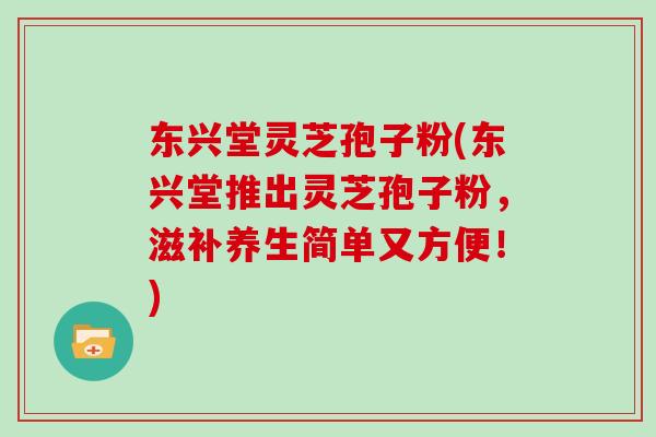 东兴堂灵芝孢子粉(东兴堂推出灵芝孢子粉,滋补养生简单又方便!) 东兴堂灵芝孢子粉(东兴堂推出灵芝孢子粉,滋补养生简单又方便!)