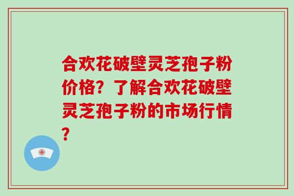 合欢花破壁灵芝孢子粉价格？了解合欢花破壁灵芝孢子粉的市场行情？