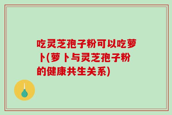 吃灵芝孢子粉可以吃萝卜(萝卜与灵芝孢子粉的健康共生关系)