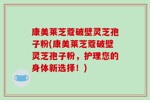 康美莱芝蔻破壁灵芝孢子粉(康美莱芝蔻破壁灵芝孢子粉，护理您的身体新选择！)