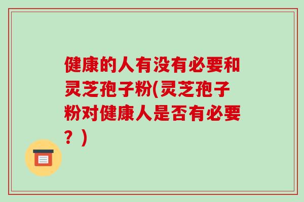 健康的人有没有必要和灵芝孢子粉(灵芝孢子粉对健康人是否有必要？)
