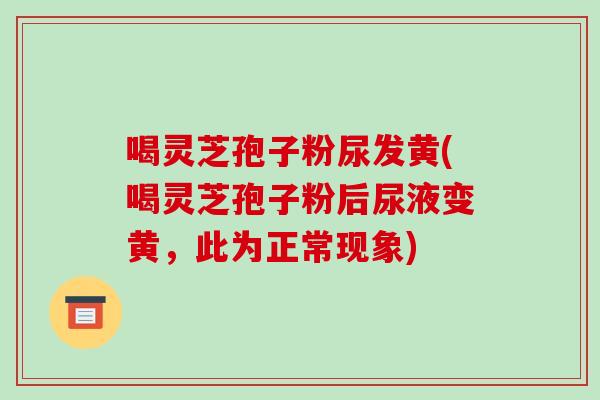 喝灵芝孢子粉尿发黄(喝灵芝孢子粉后尿液变黄，此为正常现象)