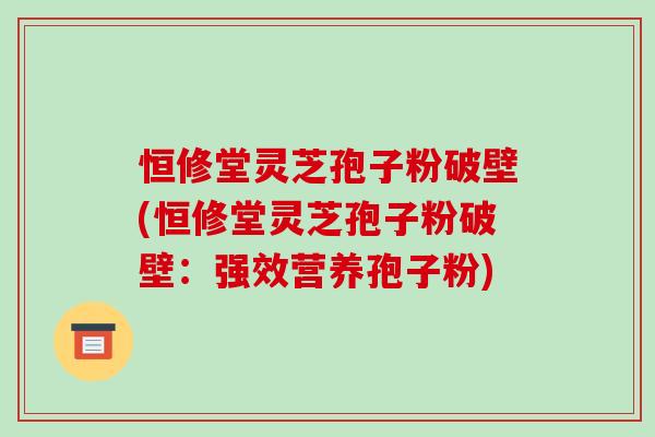 恒修堂灵芝孢子粉破壁(恒修堂灵芝孢子粉破壁：强效营养孢子粉)