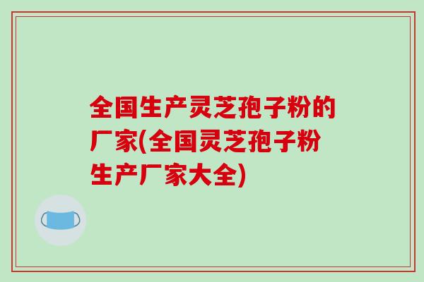 全国生产灵芝孢子粉的厂家(全国灵芝孢子粉生产厂家大全) 全国生产灵芝孢子粉的厂家(全国灵芝孢子粉生产厂家大全)