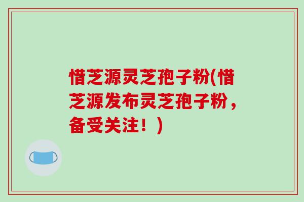 惜芝源灵芝孢子粉(惜芝源发布灵芝孢子粉,备受关注!) 惜芝源灵芝孢子粉(惜芝源发布灵芝孢子粉,备受关注!)