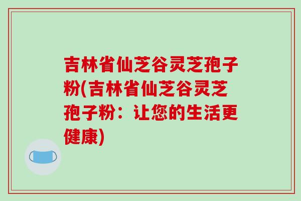 吉林省仙芝谷灵芝孢子粉(吉林省仙芝谷灵芝孢子粉:让您的生活更健康) 吉林省仙芝谷灵芝孢子粉(吉林省仙芝谷灵芝孢子粉:让您的生活更健康)