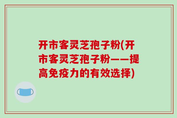 开市客灵芝孢子粉(开市客灵芝孢子粉——提高免疫力的有效选择) 开市客灵芝孢子粉(开市客灵芝孢子粉——提高免疫力的有效选择)