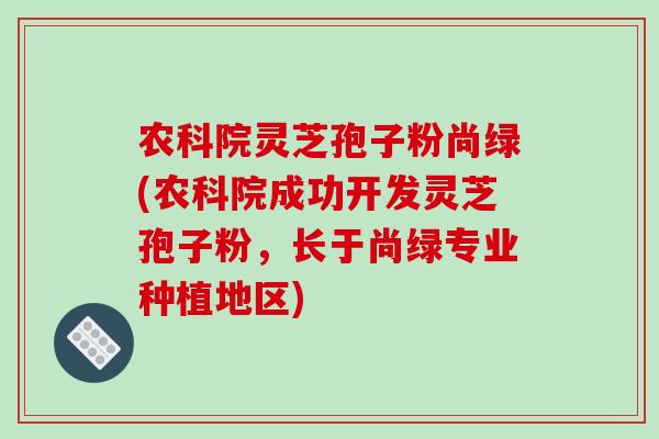 农科院灵芝孢子粉尚绿(农科院成功开发灵芝孢子粉，长于尚绿专业种植地区)