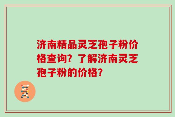 济南精品灵芝孢子粉价格查询？了解济南灵芝孢子粉的价格？