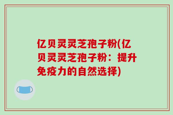 亿贝灵灵芝孢子粉(亿贝灵灵芝孢子粉：提升免疫力的自然选择)