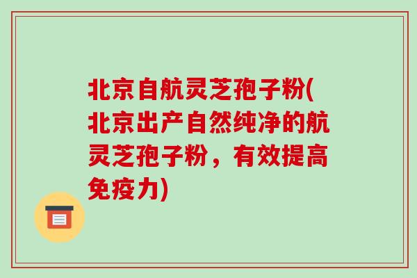 北京自航灵芝孢子粉(北京出产自然纯净的航灵芝孢子粉，有效提高免疫力)