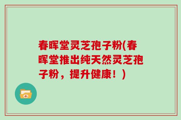 春晖堂灵芝孢子粉(春晖堂推出纯天然灵芝孢子粉，提升健康！)