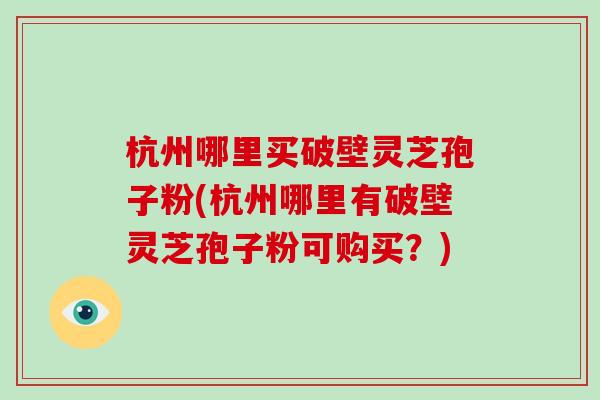 杭州哪里买破壁灵芝孢子粉(杭州哪里有破壁灵芝孢子粉可购买？)