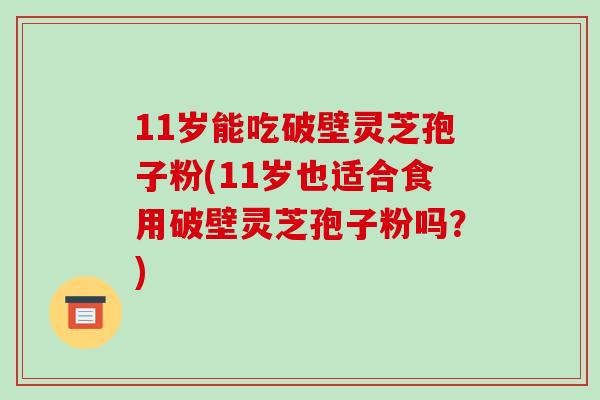 11岁能吃破壁灵芝孢子粉(11岁也适合食用破壁灵芝孢子粉吗?) 11岁能吃破壁灵芝孢子粉(11岁也适合食用破壁灵芝孢子粉吗?)