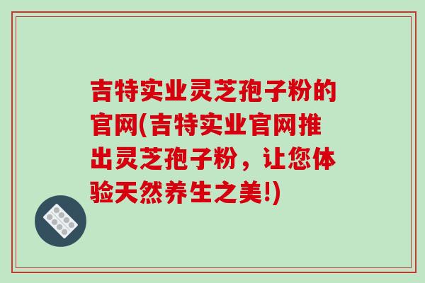 吉特实业灵芝孢子粉的官网(吉特实业官网推出灵芝孢子粉，让您体验天然养生之美!)