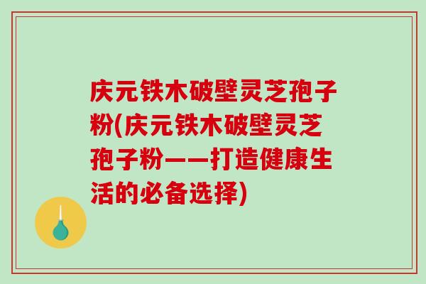 庆元铁木破壁灵芝孢子粉(庆元铁木破壁灵芝孢子粉——打造健康生活的必备选择) 庆元铁木破壁灵芝孢子粉(庆元铁木破壁灵芝孢子粉——打造健康生活的必备选择)