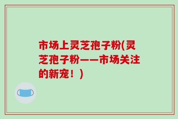 市场上灵芝孢子粉(灵芝孢子粉——市场关注的新宠!) 市场上灵芝孢子粉(灵芝孢子粉——市场关注的新宠!)