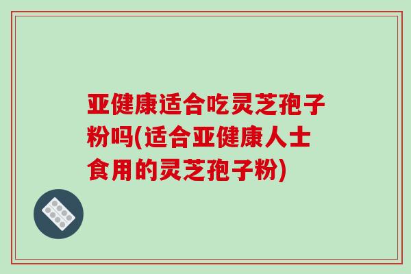 适合吃灵芝孢子粉吗(适合人士食用的灵芝孢子粉) 适合吃灵芝孢子粉吗(适合人士食用的灵芝孢子粉)