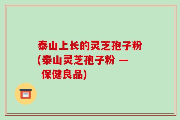 泰山上长的灵芝孢子粉(泰山灵芝孢子粉 — 保健良品) 泰山上长的灵芝孢子粉(泰山灵芝孢子粉 — 保健良品)