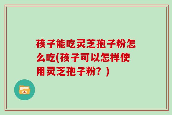 孩子能吃灵芝孢子粉怎么吃(孩子可以怎样使用灵芝孢子粉？)