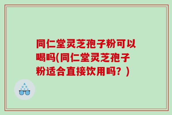 同仁堂灵芝孢子粉可以喝吗(同仁堂灵芝孢子粉适合直接饮用吗？)