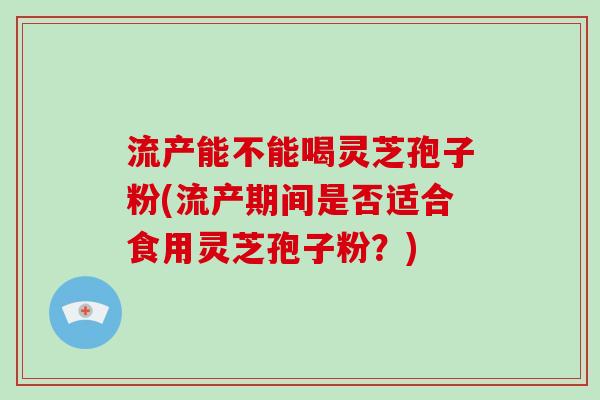 流产能不能喝灵芝孢子粉(流产期间是否适合食用灵芝孢子粉？)