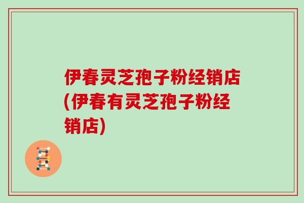 伊春灵芝孢子粉经销店(伊春有灵芝孢子粉经销店)