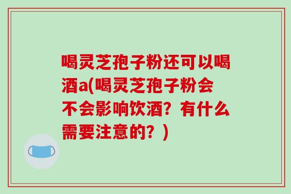喝灵芝孢子粉还可以喝酒a(喝灵芝孢子粉会不会影响饮酒？有什么需要注意的？)