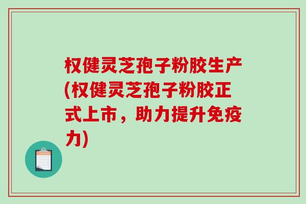 权健灵芝孢子粉胶生产(权健灵芝孢子粉胶正式上市，助力提升免疫力)