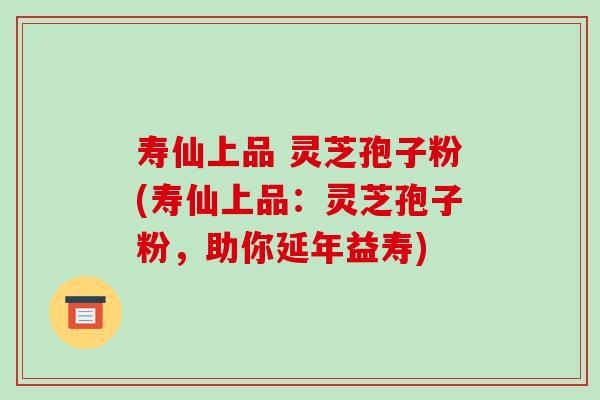 寿仙上品 灵芝孢子粉(寿仙上品:灵芝孢子粉,助你延年益寿) 寿仙上品 灵芝孢子粉(寿仙上品:灵芝孢子粉,助你延年益寿)