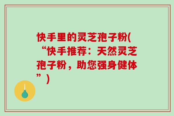 快手里的灵芝孢子粉(“快手推荐：天然灵芝孢子粉，助您强身健体”)