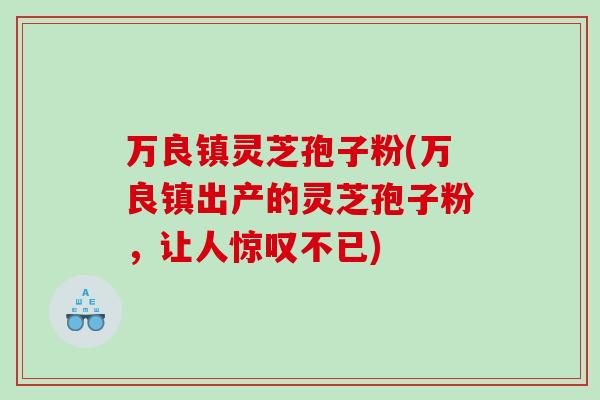 万良镇灵芝孢子粉(万良镇出产的灵芝孢子粉,让人惊叹不已) 万良镇灵芝孢子粉(万良镇出产的灵芝孢子粉,让人惊叹不已)