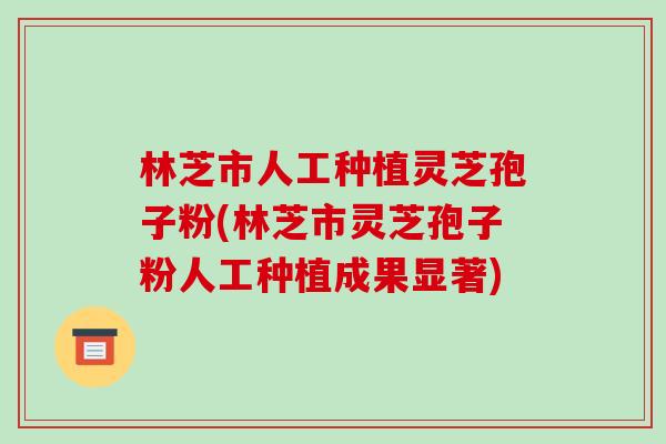 林芝市人工种植灵芝孢子粉(林芝市灵芝孢子粉人工种植成果显著)