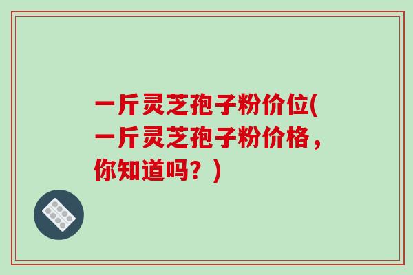 一斤灵芝孢子粉价位(一斤灵芝孢子粉价格，你知道吗？)