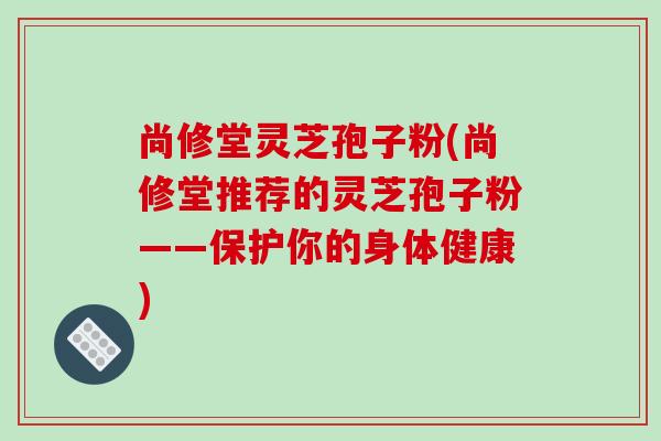 尚修堂灵芝孢子粉(尚修堂推荐的灵芝孢子粉——保护你的身体健康) 尚修堂灵芝孢子粉(尚修堂推荐的灵芝孢子粉——保护你的身体健康)